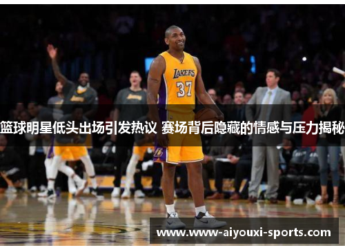 篮球明星低头出场引发热议 赛场背后隐藏的情感与压力揭秘
